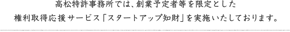 高松特許事務所では、創業予定者等を限定とした権利取得応援サービス「スタートアップ知財」を実施いたしております。