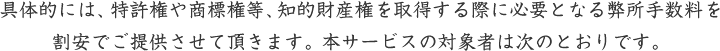 具体的には、特許権や商標権等、知的財産権を取得する際に必要となる弊所手数料を割安でご提供させて頂きます。本サービスの対象者は次のとおりです。