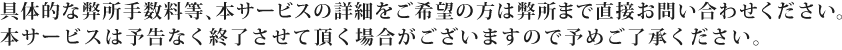 具体的な弊所手数料等、本サービスの詳細をご希望の方は弊所まで直接お問い合わせください。